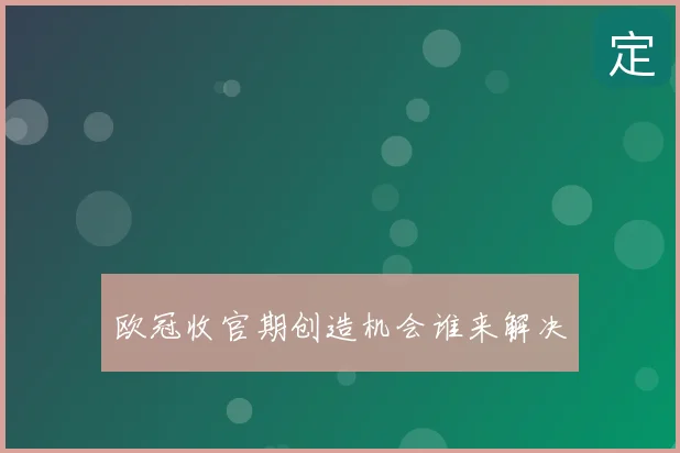 欧冠收官期创造机会谁来解决
